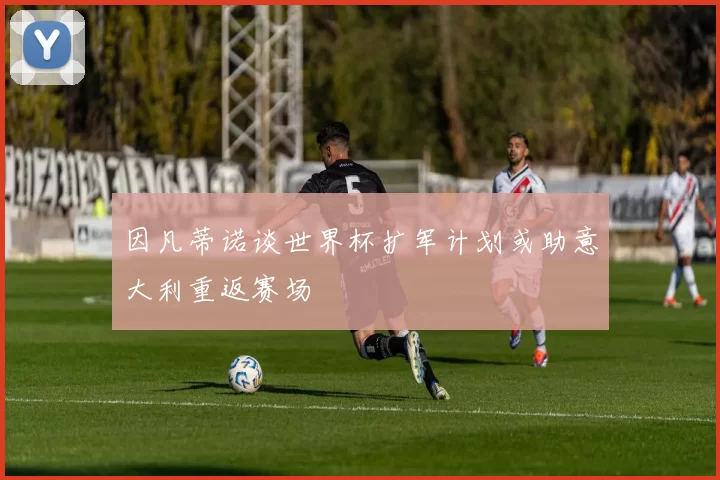 因凡蒂诺谈世界杯扩军计划或助意大利重返赛场