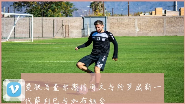 曼联马奎尔期待海文与约罗成新一代萨利巴与加布组合