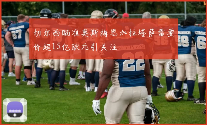 切尔西瞄准奥斯梅恩加拉塔萨雷要价超15亿欧元引关注