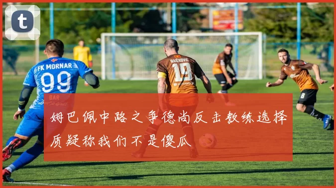 姆巴佩中路之争德尚反击教练选择质疑称我们不是傻瓜