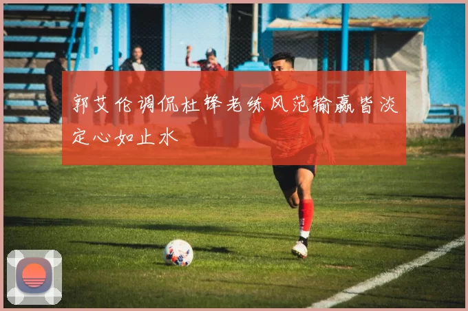郭艾伦调侃杜锋老练风范输赢皆淡定心如止水