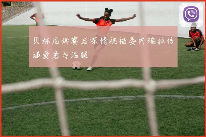 贝林厄姆赛后深情祝福委内瑞拉传递爱意与温暖