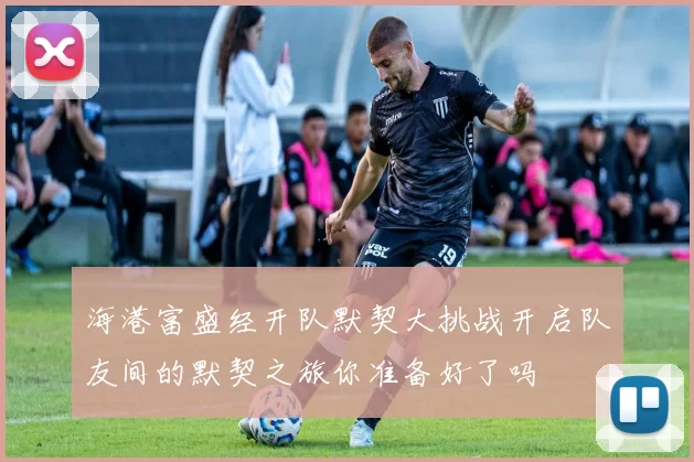 海港富盛经开队默契大挑战开启队友间的默契之旅你准备好了吗