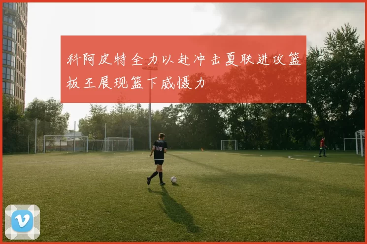 科阿皮特全力以赴冲击夏联进攻篮板王展现篮下威慑力