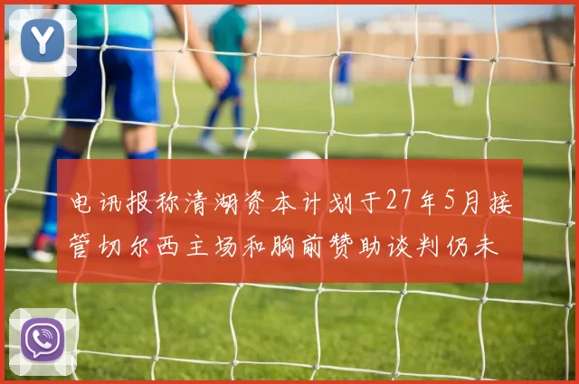 电讯报称清湖资本计划于27年5月接管切尔西主场和胸前赞助谈判仍未取得进展