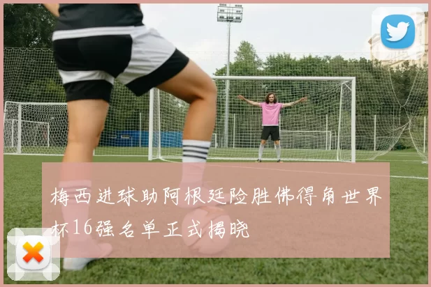 梅西进球助阿根廷险胜佛得角世界杯16强名单正式揭晓