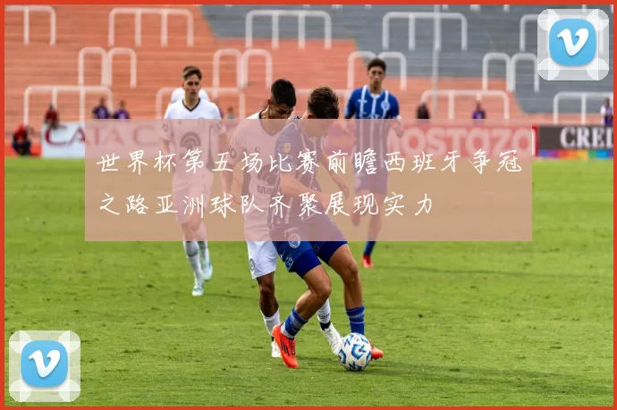 世界杯第五场比赛前瞻西班牙争冠之路亚洲球队齐聚展现实力