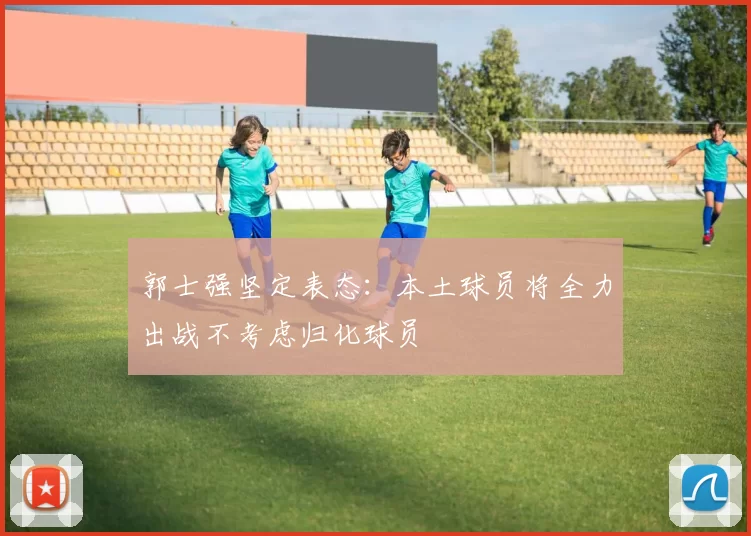 郭士强坚定表态:本土球员将全力出战不考虑归化球员