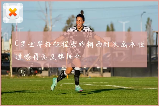 C罗世界杯征程告终梅西对决成永恒遗憾再无交锋机会