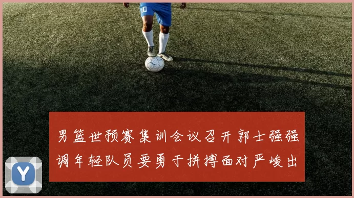 男篮世预赛集训会议召开郭士强强调年轻队员要勇于拼搏面对严峻出线形势