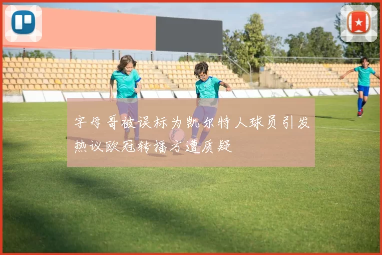 字母哥被误标为凯尔特人球员引发热议欧冠转播方遭质疑