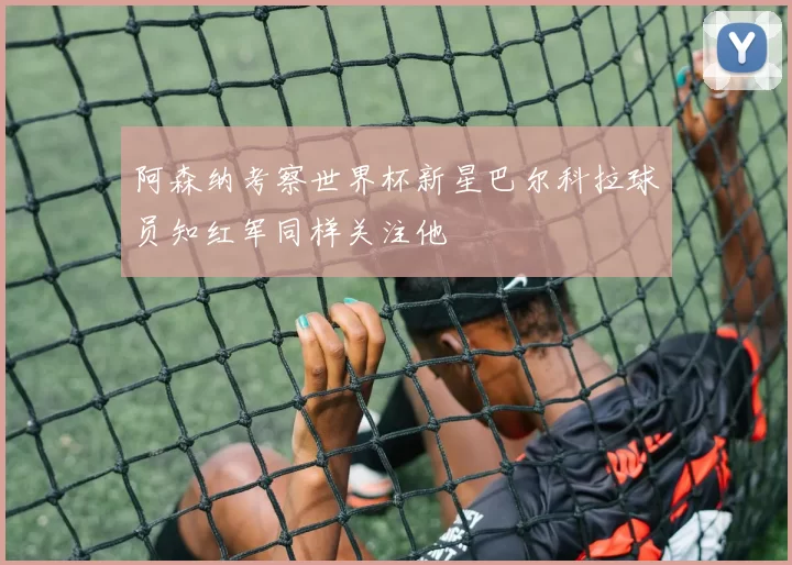 阿森纳考察世界杯新星巴尔科拉球员知红军同样关注他
