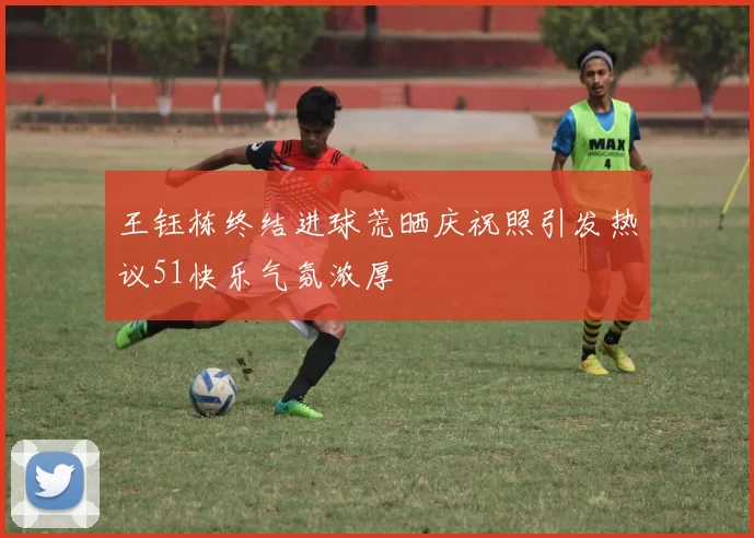 王钰栋终结进球荒晒庆祝照引发热议51快乐气氛浓厚
