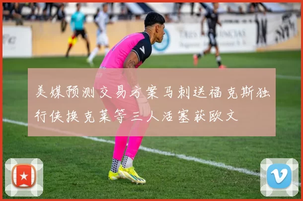 美媒预测交易方案马刺送福克斯独行侠换克莱等三人活塞获欧文