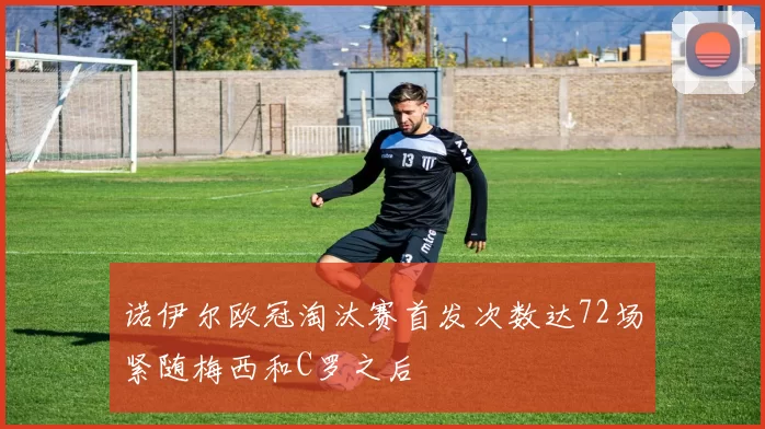 诺伊尔欧冠淘汰赛首发次数达72场紧随梅西和C罗之后
