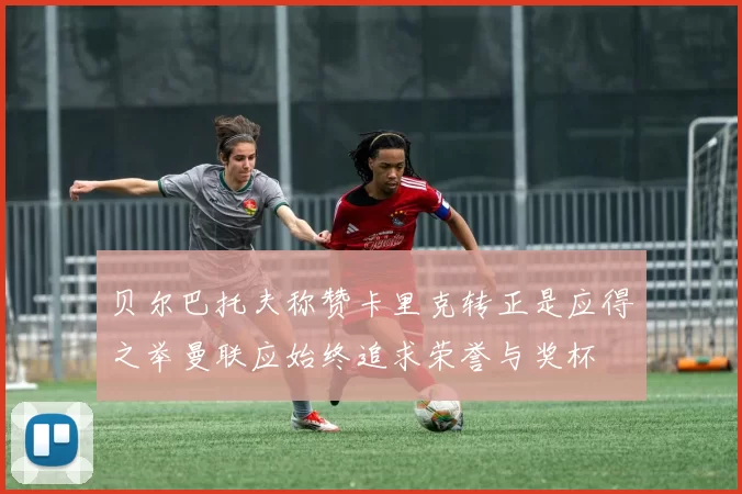 贝尔巴托夫称赞卡里克转正是应得之举曼联应始终追求荣誉与奖杯