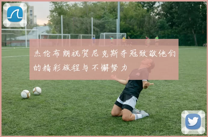 杰伦布朗祝贺尼克斯夺冠致敬他们的精彩旅程与不懈努力